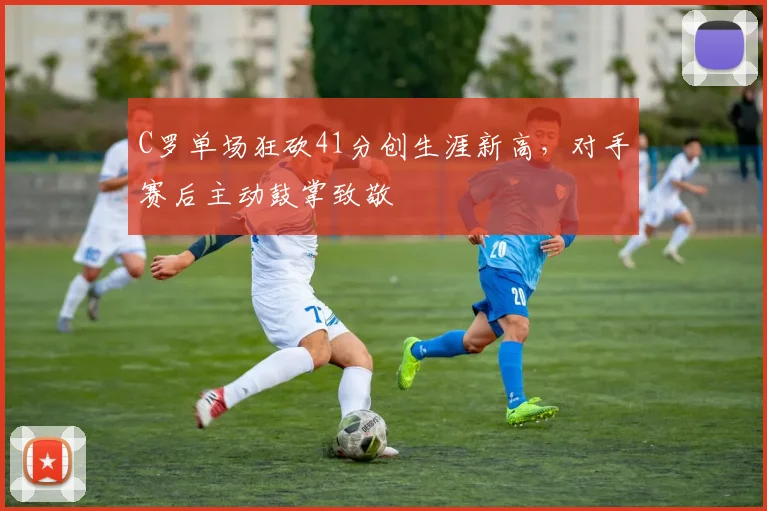 C罗单场狂砍41分创生涯新高，对手赛后主动鼓掌致敬