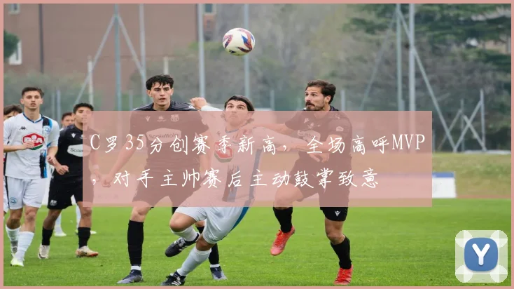 C罗35分创赛季新高，全场高呼MVP，对手主帅赛后主动鼓掌致